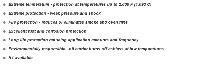 = Extreme temperature - protection at temperatures up to 2,000 F (1,093 C) = Extreme protection - wear, pressure and shock = Fire protection - reduces or eliminates smoke and oven fires = Excellent rust and corrosion protection = Long life protection reducing application amounts and frequency = Environmentally responsible - oil carrier burns off ashless at low temperatures = H1 available 