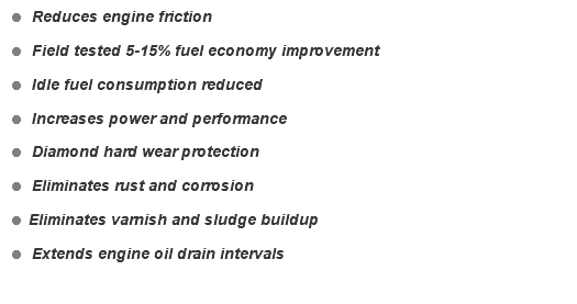 = Reduces engine friction = Field tested 5-15% fuel economy improvement = Idle fuel consumption reduced = Increases power and performance = Diamond hard wear protection = Eliminates rust and corrosion = Eliminates varnish and sludge buildup = Extends engine oil drain intervals 