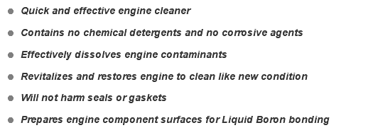 = Quick and effective engine cleaner = Contains no chemical detergents and no corrosive agents = Effectively dissolves engine contaminants = Revitalizes and restores engine to clean like new condition = Will not harm seals or gaskets = Prepares engine component surfaces for Liquid Boron bonding