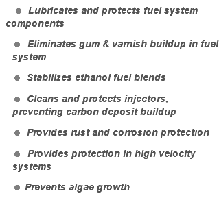  = Lubricates and protects fuel system components = Eliminates gum & varnish buildup in fuel system = Stabilizes ethanol fuel blends = Cleans and protects injectors, preventing carbon deposit buildup = Provides rust and corrosion protection = Provides protection in high velocity systems = Prevents algae growth