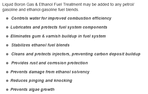 Liquid Boron Gas & Ethanol Fuel Treatment may be added to any petrol/gasoline and ethanol-gasoline fuel blends. = Controls water for improved combustion efficiency = Lubricates and protects fuel system components = Eliminates gum & varnish buildup in fuel system = Stabilizes ethanol fuel blends = Cleans and protects injectors, preventing carbon deposit buildup = Provides rust and corrosion protection = Prevents damage from ethanol solvency = Reduces pinging and knocking = Prevents algae growth