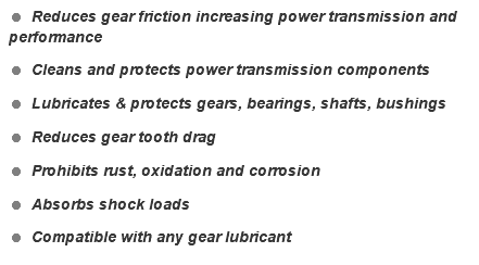 = Reduces gear friction increasing power transmission and performance = Cleans and protects power transmission components = Lubricates & protects gears, bearings, shafts, bushings = Reduces gear tooth drag = Prohibits rust, oxidation and corrosion = Absorbs shock loads = Compatible with any gear lubricant